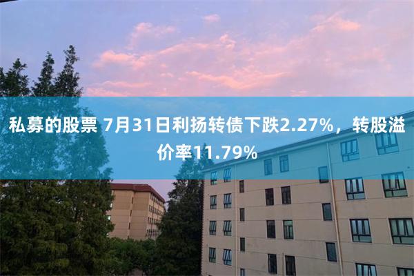私募的股票 7月31日利扬转债下跌2.27%，转股溢价率11.79%