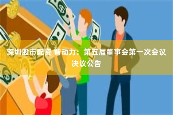 深圳股市配资 智动力：第五届董事会第一次会议决议公告