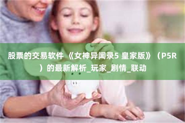 股票的交易软件 《女神异闻录5 皇家版》（P5R）的最新解析_玩家_剧情_联动
