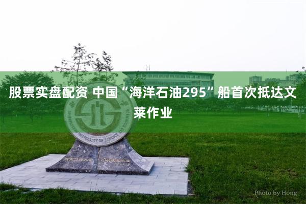 股票实盘配资 中国“海洋石油295”船首次抵达文莱作业