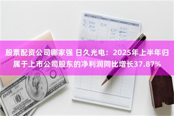 股票配资公司哪家强 日久光电：2025年上半年归属于上市公司股东的净利润同比增长37.87%