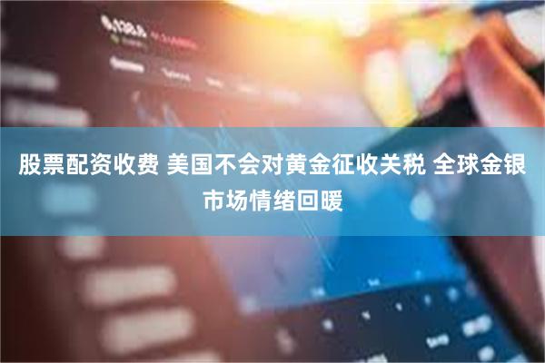 股票配资收费 美国不会对黄金征收关税 全球金银市场情绪回暖