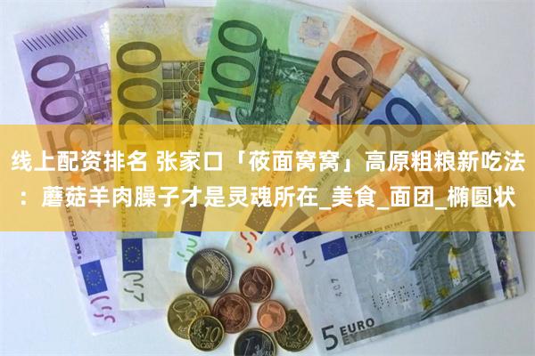 线上配资排名 张家口「莜面窝窝」高原粗粮新吃法：蘑菇羊肉臊子才是灵魂所在_美食_面团_椭圆状
