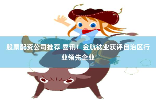 股票配资公司推荐 喜讯！金航钛业获评自治区行业领先企业