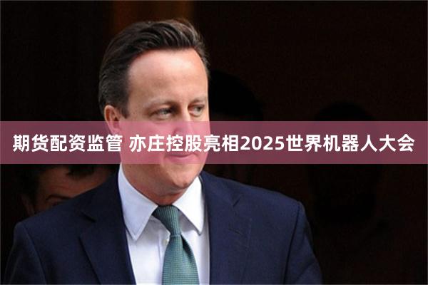 期货配资监管 亦庄控股亮相2025世界机器人大会