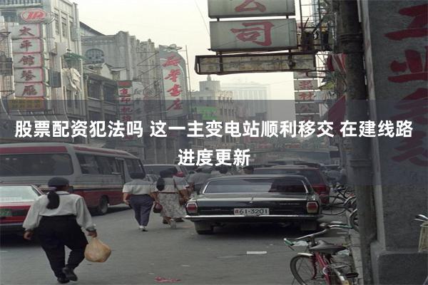 股票配资犯法吗 这一主变电站顺利移交 在建线路进度更新