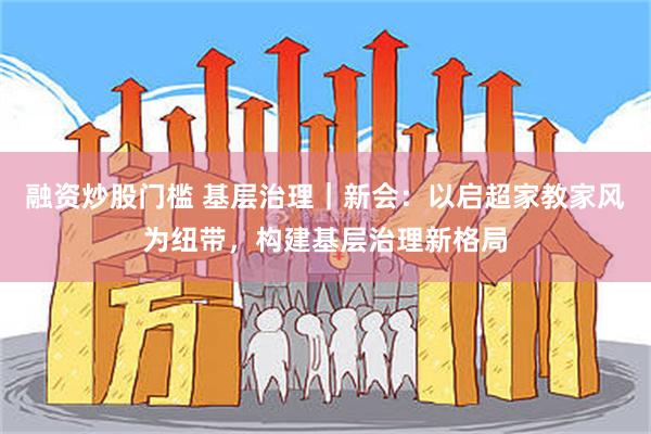 融资炒股门槛 基层治理｜新会：以启超家教家风为纽带，构建基层治理新格局