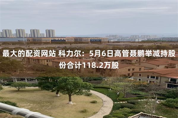 最大的配资网站 科力尔：5月6日高管聂鹏举减持股份合计118.2万股